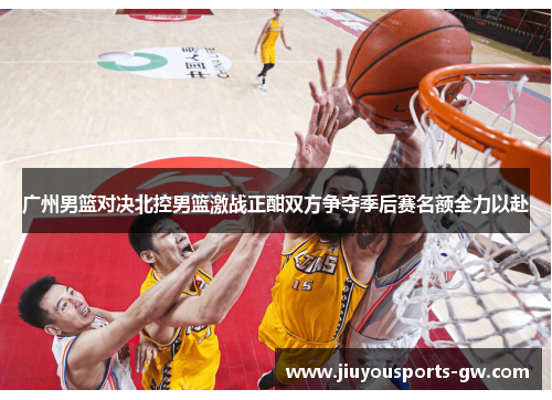 广州男篮对决北控男篮激战正酣双方争夺季后赛名额全力以赴