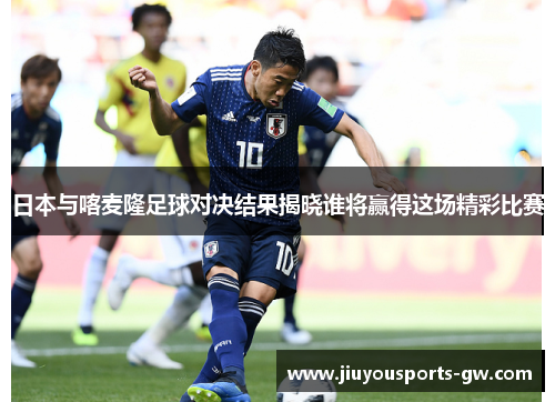 日本与喀麦隆足球对决结果揭晓谁将赢得这场精彩比赛