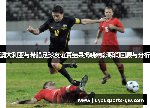 澳大利亚与希腊足球友谊赛结果揭晓精彩瞬间回顾与分析