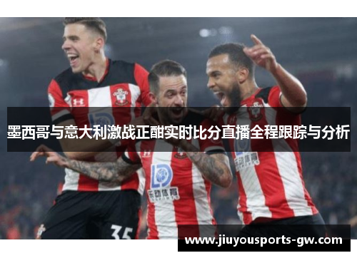 墨西哥与意大利激战正酣实时比分直播全程跟踪与分析
